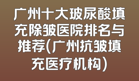 广州十大玻尿酸填充除皱医院排名与推荐（广州抗皱填充医疗机构）