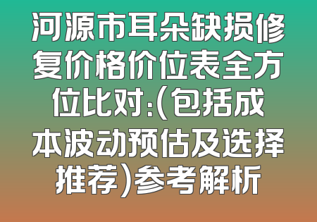 河源市耳朵缺损修复价格价位表全方位比对：（包括成本波动预估及选择推荐）参考解析