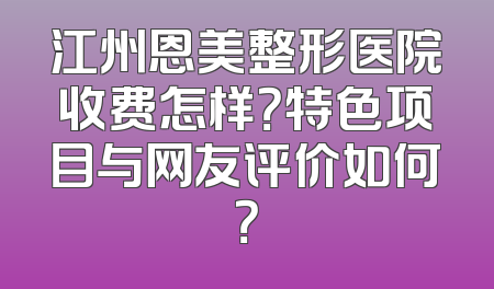 江州恩美整形医院收费怎样？特色项目与网友评价如何？