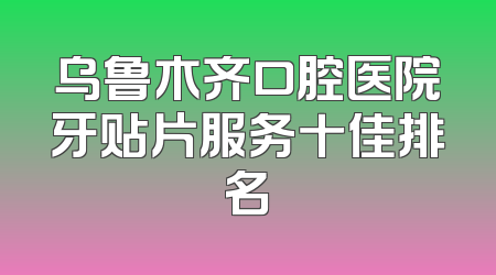 乌鲁木齐口腔医院牙贴片服务十佳排名