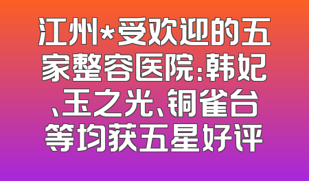 江州*受欢迎的五家整容医院：韩妃、玉之光、铜雀台等均获五星好评