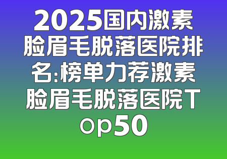 2025国内激素脸眉毛脱落医院排名：榜单力荐激素脸眉毛脱落医院Top50
