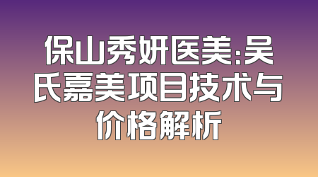 保山秀妍医美：吴氏嘉美项目技术与价格解析