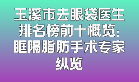 玉溪市去眼袋医生排名榜前十概览：眶隔脂肪手术专家纵览