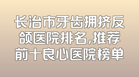 长治市牙齿拥挤反颌医院排名，推荐前十良心医院榜单