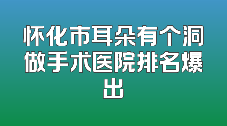 怀化市耳朵有个洞做手术医院排名爆出