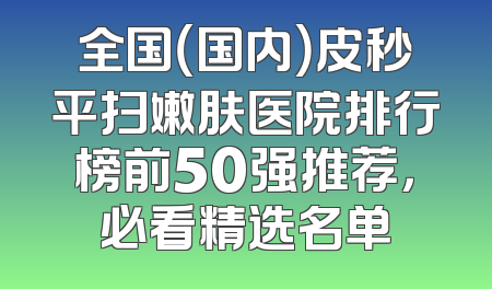 全国（国内）皮秒平扫嫩肤医院排行榜前50强推荐，必看精选名单