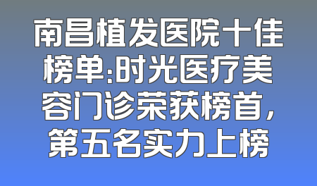 南昌植发医院十佳榜单：时光医疗美容门诊荣获榜首，第五名实力上榜