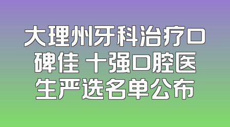 大理州牙科治疗口碑佳 十强口腔医生严选名单公布