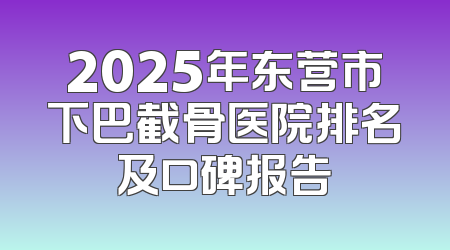 2025年东营市下巴截骨医院排名及口碑报告