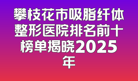 攀枝花市吸脂纤体整形医院排名前十榜单揭晓2025年