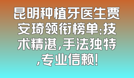 昆明种植牙医生贾安琦领衔榜单：技术精湛，手法独特，专业信赖！