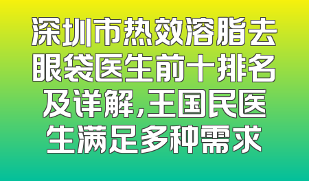 深圳市热效溶脂去眼袋医生前十排名及详解，王国民医生满足多种需求