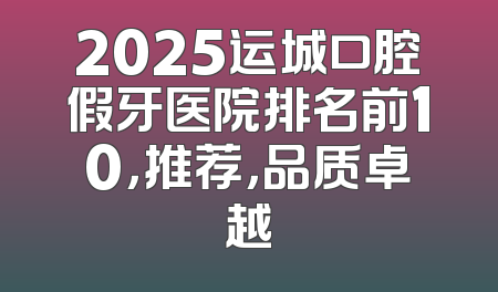 2025运城口腔假牙医院排名前10，推荐，品质卓越