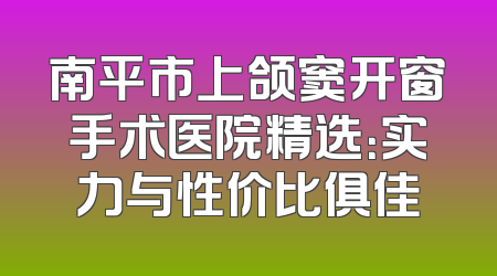 南平市上颌窦开窗手术医院精选：实力与性价比俱佳
