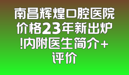 南昌辉煌口腔医院价格23年新出炉！内附医生简介+评价