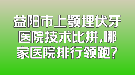 益阳市上颚埋伏牙医院技术比拼，哪家医院排行领跑？