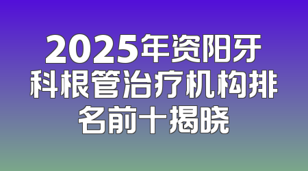 2025年资阳牙科根管治疗机构排名前十揭晓