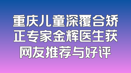 重庆儿童深覆合矫正专家金辉医生获网友推荐与好评