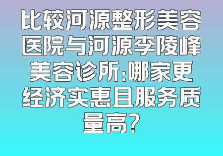 比较河源整形美容医院与河源李陵峰美容诊所：哪家更经济实惠且服务质量高？