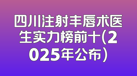 四川注射丰唇术医生实力榜前十（2025年公布）