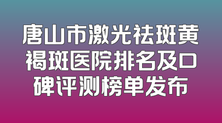 唐山市激光祛斑黄褐斑医院排名及口碑评测榜单发布