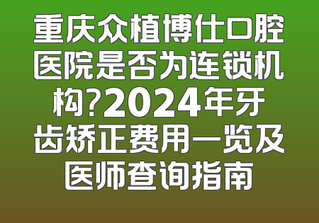 重庆众植博仕口腔医院是否为连锁机构？2024年牙齿矫正费用一览及医师查询指南