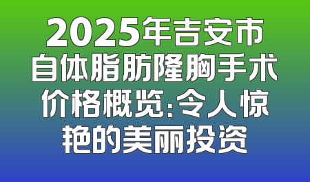2025年吉安市自体脂肪隆胸手术价格概览：令人惊艳的美丽投资