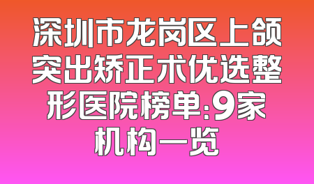 深圳市龙岗区上颌突出矫正术优选整形医院榜单：9家机构一览