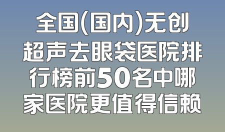 全国（国内）无创超声去眼袋医院排行榜前50名中哪家医院更值得信赖