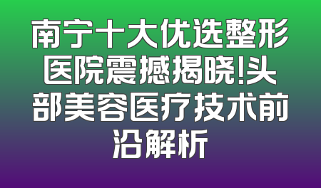 南宁十大优选整形医院震撼揭晓！头部美容医疗技术前沿解析