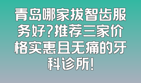 青岛哪家拔智齿服务好？推荐三家价格实惠且无痛的牙科诊所！