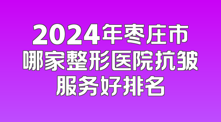 2024年枣庄市哪家整形医院抗皱服务好排名