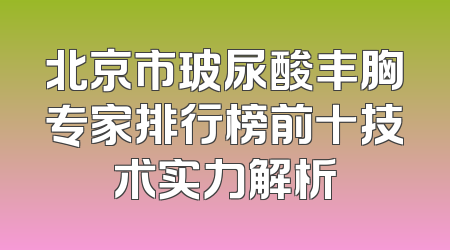 北京市玻尿酸丰胸专家排行榜前十技术实力解析