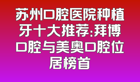 苏州口腔医院种植牙十大推荐：拜博口腔与美奥口腔位居榜首