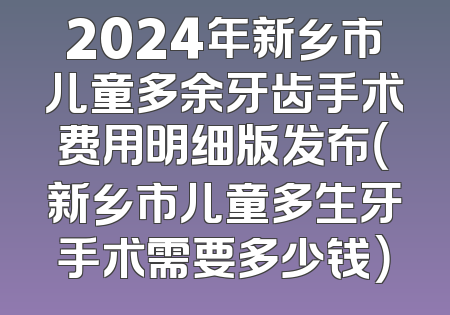 2024年新乡市儿童多余牙齿手术费用明细版发布（新乡市儿童多生牙手术需要多少钱）