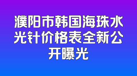 濮阳市韩国海珠水光针价格表全新公开曝光