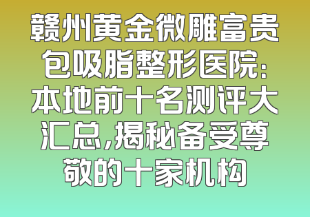 赣州黄金微雕富贵包吸脂整形医院：本地前十名测评大汇总，揭秘备受尊敬的十家机构