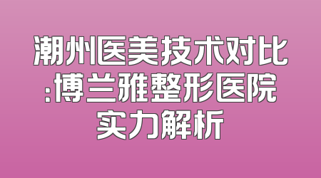潮州医美技术对比：博兰雅整形医院实力解析