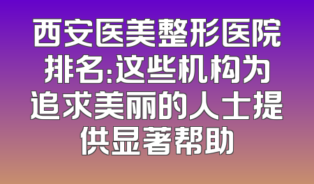 西安医美整形医院排名：这些机构为追求美丽的人士提供显著帮助