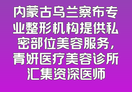 内蒙古乌兰察布专业整形机构提供私密部位美容服务，青妍医疗美容诊所汇集资深医师