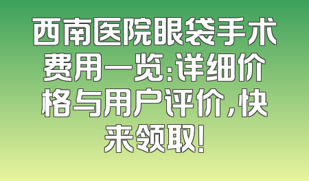 西南医院眼袋手术费用一览：详细价格与用户评价，快来领取！