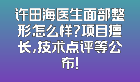 许田海医生面部整形怎么样？项目擅长，技术点评等公布！