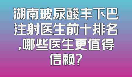 湖南玻尿酸丰下巴注射医生前十排名，哪些医生更值得信赖？