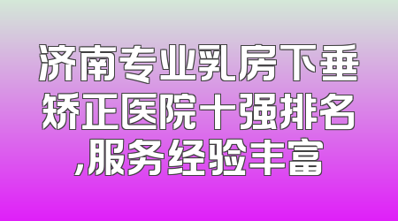 济南专业乳房下垂矫正医院十强排名，服务经验丰富