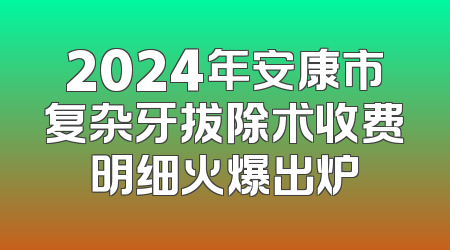 2024年安康市复杂牙拔除术收费明细火爆出炉