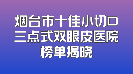 烟台市十佳小切口三点式双眼皮医院榜单揭晓