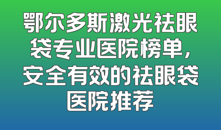 鄂尔多斯激光祛眼袋专业医院榜单，安全有效的祛眼袋医院推荐