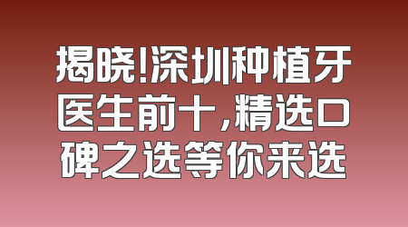 揭晓！深圳种植牙医生前十，精选口碑之选等你来选