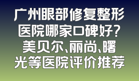 广州眼部修复整形医院哪家口碑好？美贝尔、丽尚、曙光等医院评价推荐